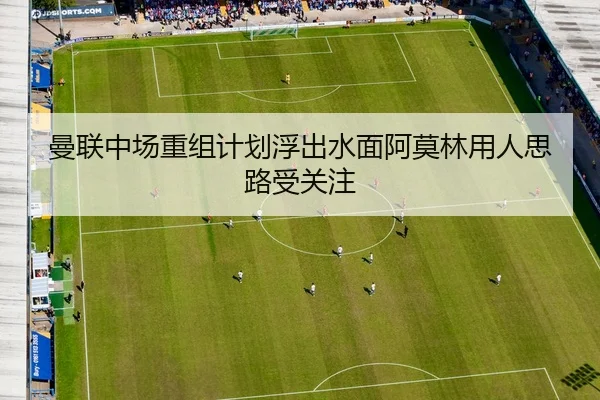 曼联中场重组计划浮出水面阿莫林用人思路受关注